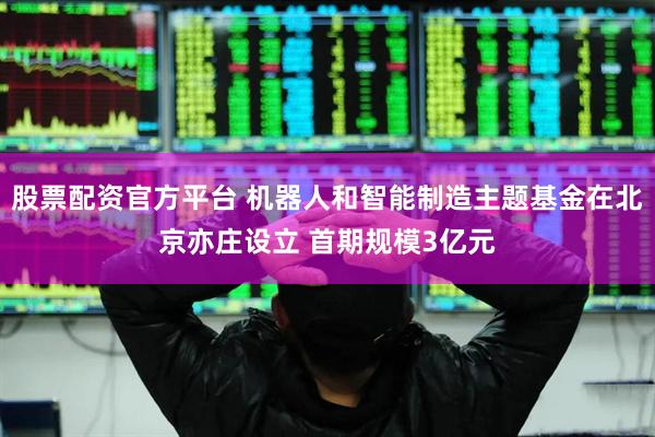 股票配资官方平台 机器人和智能制造主题基金在北京亦庄设立 首期规模3亿元