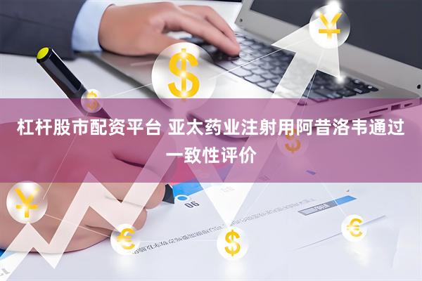 杠杆股市配资平台 亚太药业注射用阿昔洛韦通过一致性评价