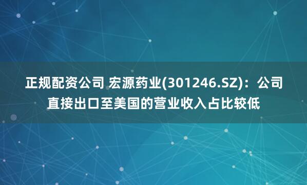 正规配资公司 宏源药业(301246.SZ)：公司直接出口至美国的营业收入占比较低