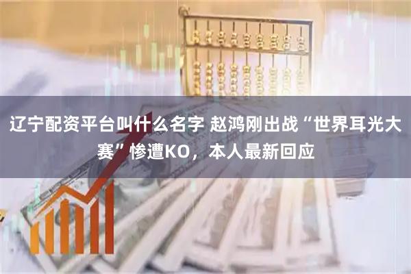 辽宁配资平台叫什么名字 赵鸿刚出战“世界耳光大赛”惨遭KO，本人最新回应