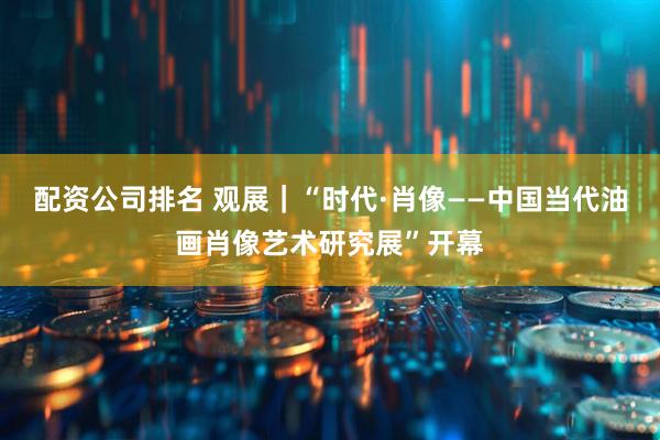 配资公司排名 观展｜“时代·肖像——中国当代油画肖像艺术研究展”开幕