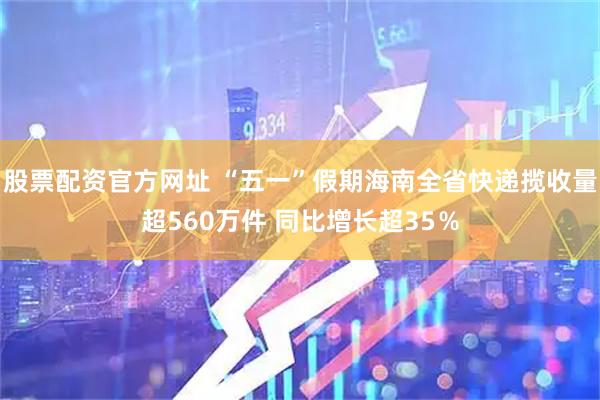 股票配资官方网址 “五一”假期海南全省快递揽收量超560万件 同比增长超35％
