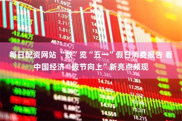 每日配资网站 “数”览“五一”假日消费报告 看中国经济“拔节向上”新亮点频现